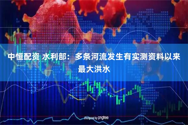 中恒配资 水利部：多条河流发生有实测资料以来最大洪水