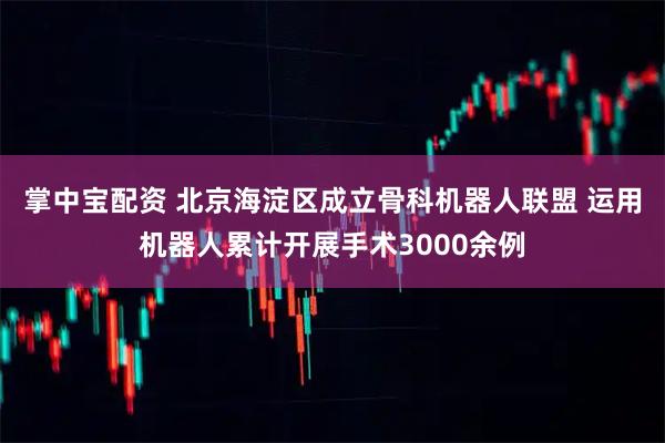 掌中宝配资 北京海淀区成立骨科机器人联盟 运用机器人累计开展手术3000余例