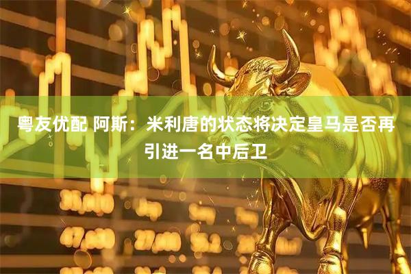 粤友优配 阿斯：米利唐的状态将决定皇马是否再引进一名中后卫