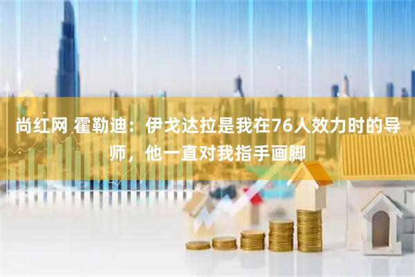 尚红网 霍勒迪：伊戈达拉是我在76人效力时的导师，他一直对我指手画脚
