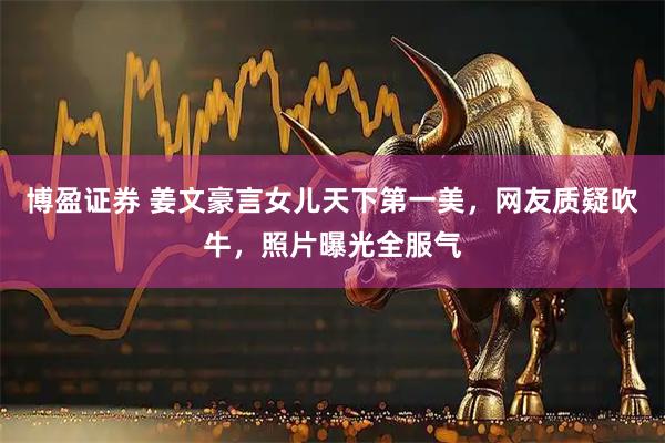 博盈证券 姜文豪言女儿天下第一美，网友质疑吹牛，照片曝光全服气