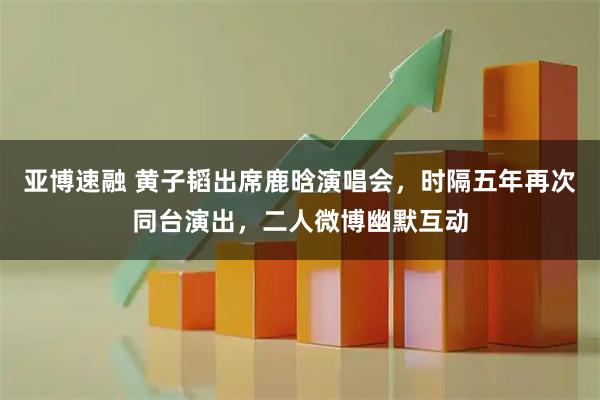 亚博速融 黄子韬出席鹿晗演唱会，时隔五年再次同台演出，二人微博幽默互动