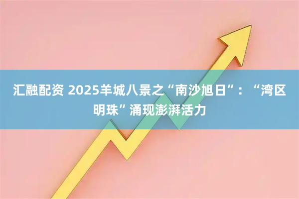 汇融配资 2025羊城八景之“南沙旭日”：“湾区明珠”涌现澎湃活力