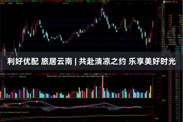 利好优配 旅居云南 | 共赴清凉之约 乐享美好时光