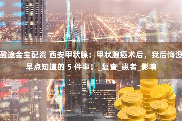 盈途金宝配资 西安甲状腺：甲状腺癌术后，我后悔没早点知道的 5 件事！_复查_患者_影响