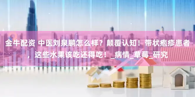 金牛配资 中医刘泉鹏怎么样？颠覆认知！带状疱疹患者，这些水果该吃还得吃！_病情_草莓_研究