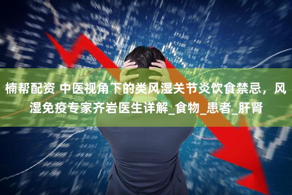 楠帮配资 中医视角下的类风湿关节炎饮食禁忌，风湿免疫专家齐岩医生详解_食物_患者_肝肾