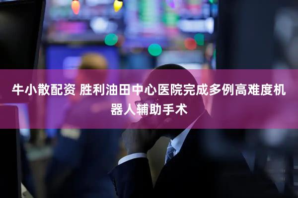 牛小散配资 胜利油田中心医院完成多例高难度机器人辅助手术