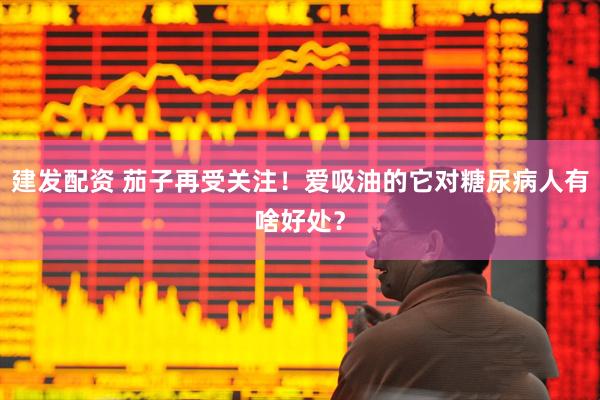 建发配资 茄子再受关注！爱吸油的它对糖尿病人有啥好处？