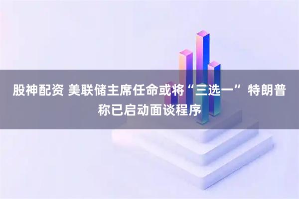 股神配资 美联储主席任命或将“三选一” 特朗普称已启动面谈程序