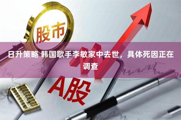 日升策略 韩国歌手李敏家中去世，具体死因正在调查