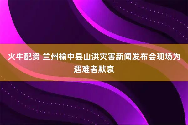 火牛配资 兰州榆中县山洪灾害新闻发布会现场为遇难者默哀