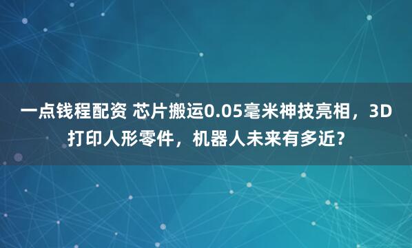 一点钱程配资 芯片搬运0.05毫米神技亮相，3D打印人形零件，机器人未来有多近？