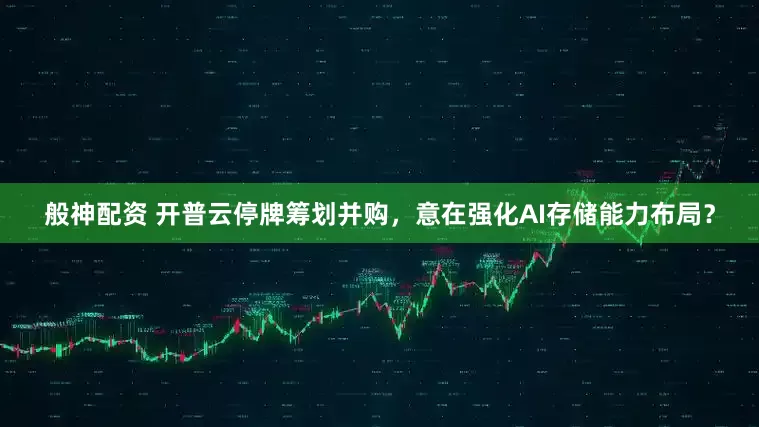 般神配资 开普云停牌筹划并购，意在强化AI存储能力布局？