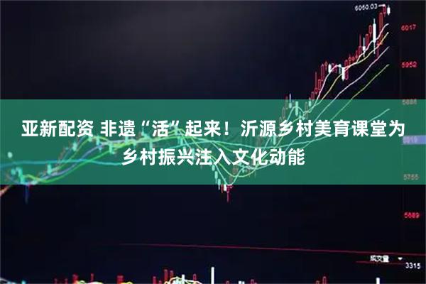 亚新配资 非遗“活”起来!沂源乡村美育课堂为乡村振兴注入文化动能